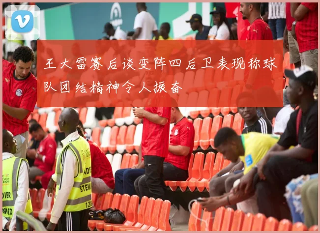 王大雷赛后谈变阵四后卫表现称球队团结精神令人振奋