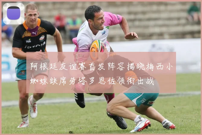 阿根廷友谊赛首发阵容揭晓梅西小蜘蛛缺席劳塔罗恩佐领衔出战