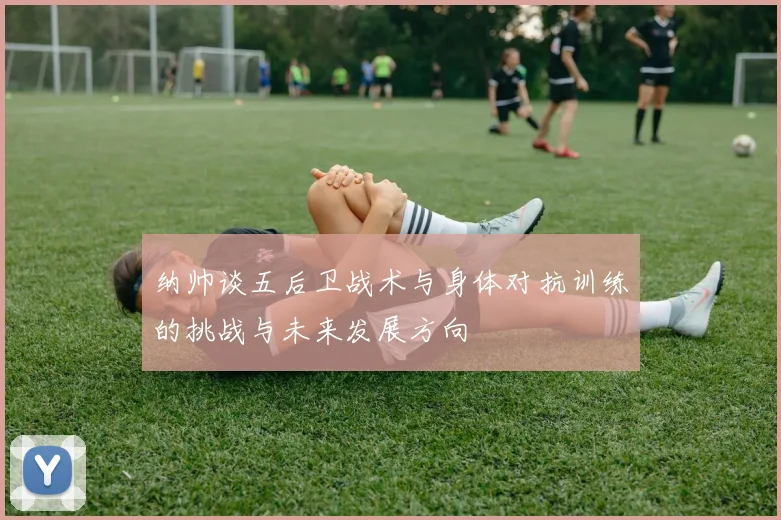 纳帅谈五后卫战术与身体对抗训练的挑战与未来发展方向