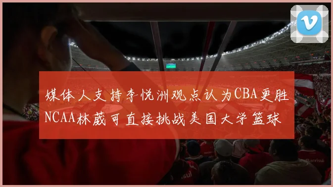 媒体人支持李悦洲观点认为CBA更胜NCAA林葳可直接挑战美国大学篮球