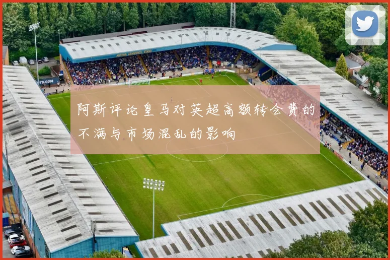 阿斯评论皇马对英超高额转会费的不满与市场混乱的影响
