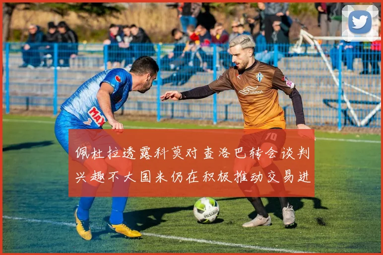 佩杜拉透露科莫对查洛巴转会谈判兴趣不大国米仍在积极推动交易进程