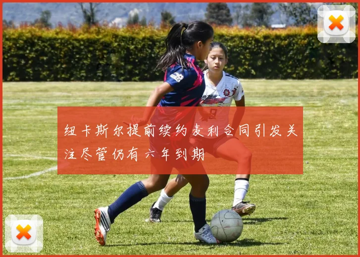 纽卡斯尔提前续约麦利合同引发关注尽管仍有六年到期