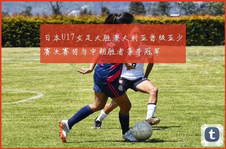 日本U17女足大胜澳大利亚晋级亚少赛决赛将与中朝胜者争夺冠军