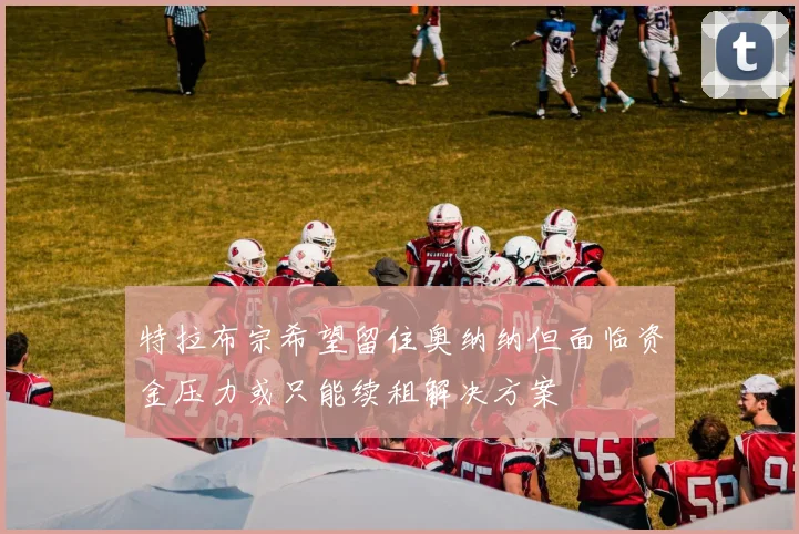特拉布宗希望留住奥纳纳但面临资金压力或只能续租解决方案