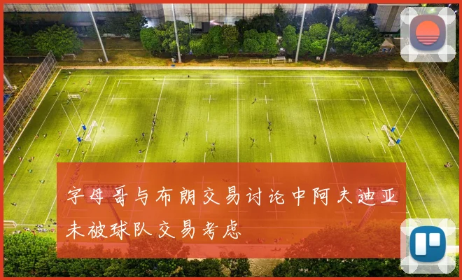 字母哥与布朗交易讨论中阿夫迪亚未被球队交易考虑