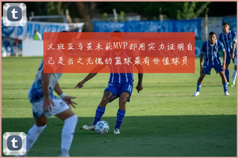 文班亚马虽未获MVP却用实力证明自己是当之无愧的篮球最有价值球员