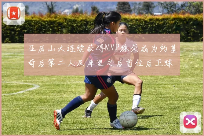 亚历山大连续获得MVP殊荣成为约基奇后第二人及库里之后首位后卫球员
