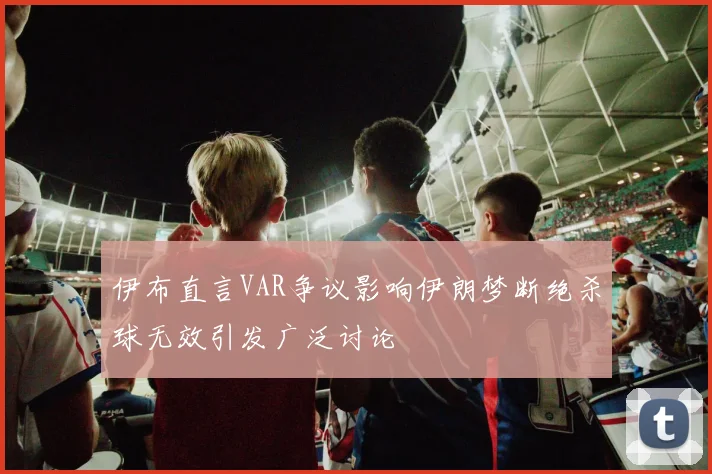 伊布直言VAR争议影响伊朗梦断绝杀球无效引发广泛讨论